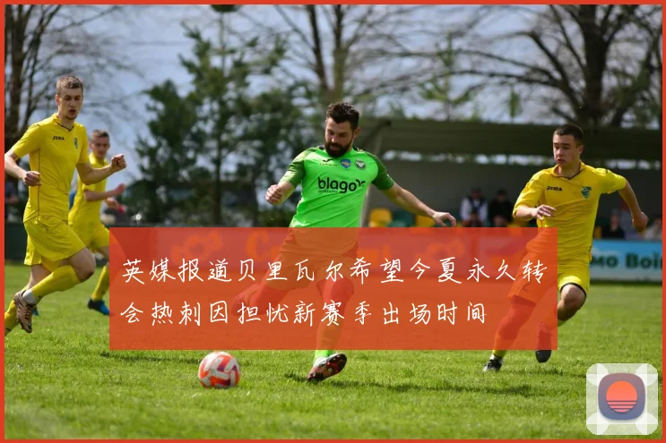 英媒报道贝里瓦尔希望今夏永久转会热刺因担忧新赛季出场时间