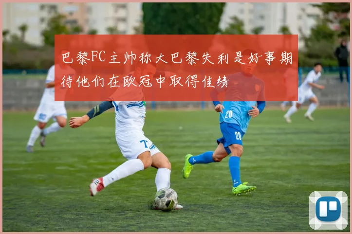 巴黎FC主帅称大巴黎失利是好事期待他们在欧冠中取得佳绩