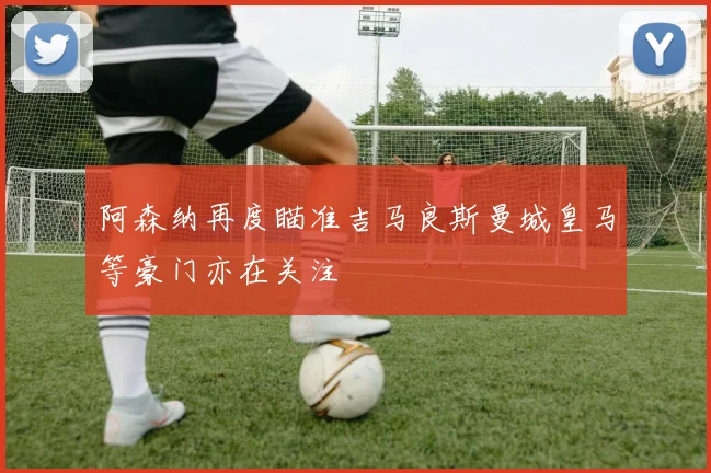 阿森纳再度瞄准吉马良斯曼城皇马等豪门亦在关注