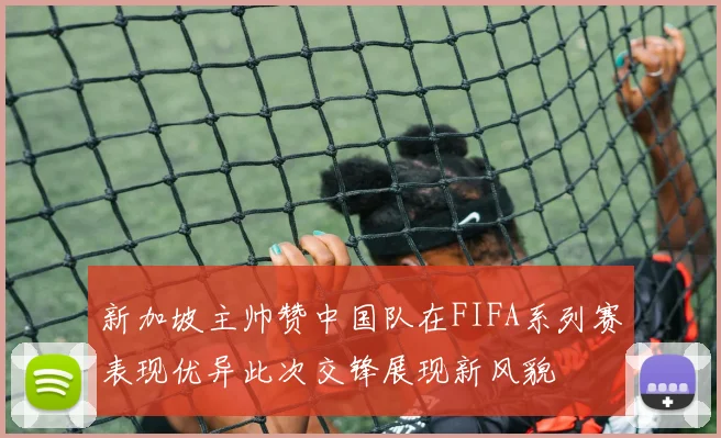 新加坡主帅赞中国队在FIFA系列赛表现优异此次交锋展现新风貌