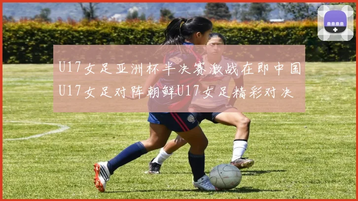 U17女足亚洲杯半决赛激战在即中国U17女足对阵朝鲜U17女足精彩对决即将开启