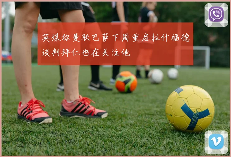 英媒称曼联巴萨下周重启拉什福德谈判拜仁也在关注他