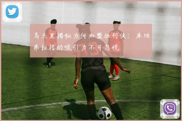乌杰里揭秘为何加盟独行侠：库珀弗拉格的吸引力不可忽视