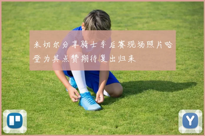 米切尔分享骑士季后赛现场照片哈登为其点赞期待复出归来