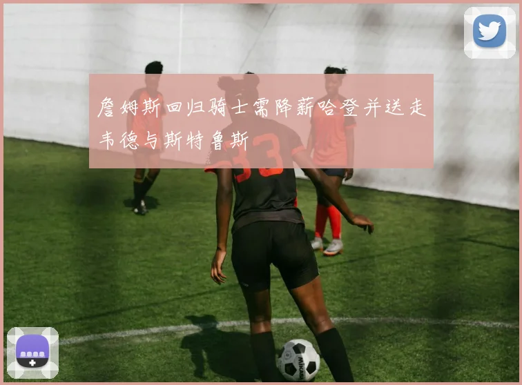 詹姆斯回归骑士需降薪哈登并送走韦德与斯特鲁斯