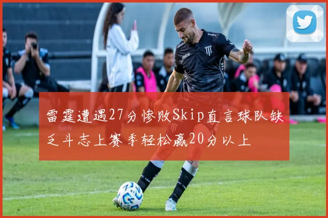 雷霆遭遇27分惨败Skip直言球队缺乏斗志上赛季轻松赢20分以上