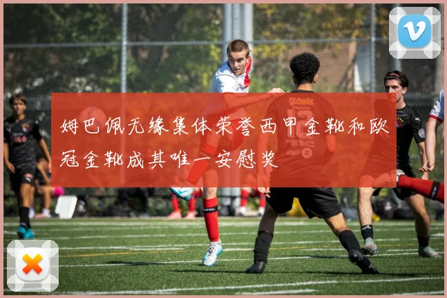 姆巴佩无缘集体荣誉西甲金靴和欧冠金靴成其唯一安慰奖