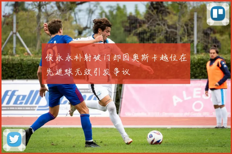 侯永永补射破门却因奥斯卡越位在先进球无效引发争议