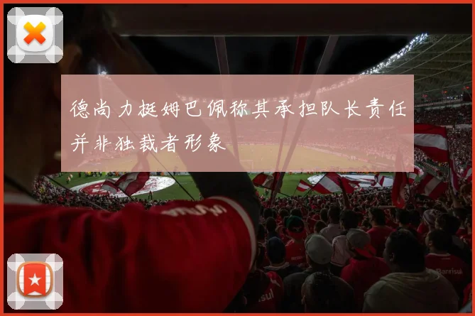 德尚力挺姆巴佩称其承担队长责任并非独裁者形象
