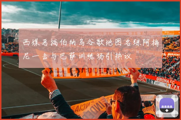 西媒恶搞伯纳乌谷歌地图名琼阿梅尼一击与巴萨训练场引热议